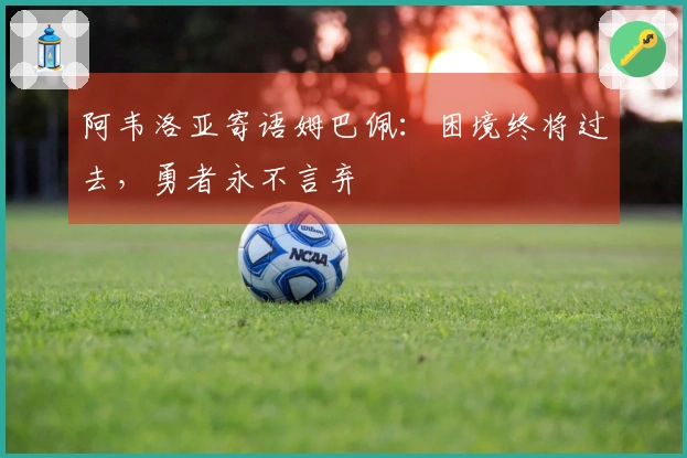 阿韦洛亚寄语姆巴佩:困境终将过去,勇者永不言弃