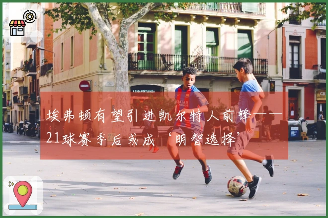 埃弗顿有望引进凯尔特人前锋——21球赛季后或成‘明智选择’